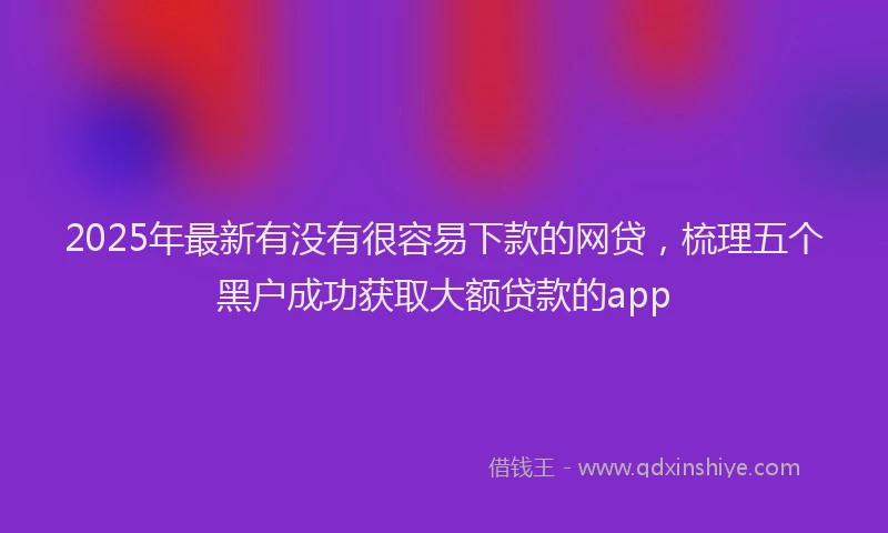 2025年最新有没有很容易下款的网贷，梳理五个黑户成功获取大额贷款的app