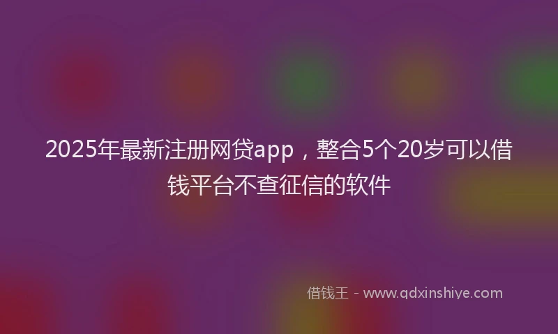 2025年最新注册网贷app，整合5个20岁可以借钱平台不查征信的软件