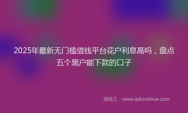 2025年最新无门槛借钱平台花户利息高吗，盘点五个黑户能下款的口子
