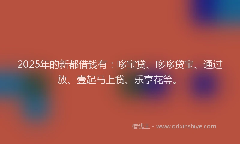 2025年的新都借钱有：哆宝贷、哆哆贷宝、通过放、壹起马上贷、乐享花等。