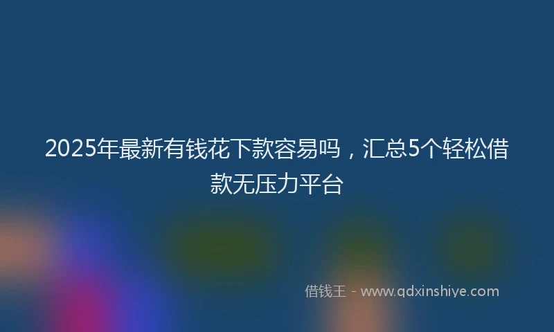 2025年最新有钱花下款容易吗，汇总5个轻松借款无压力平台
