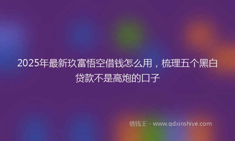 2025年最新玖富悟空借钱怎么用，梳理五个黑白贷款不是高炮的口子