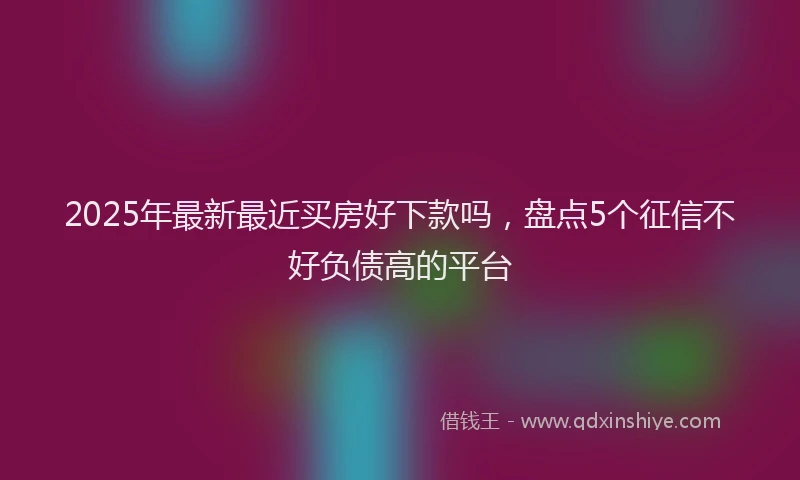 2025年最新最近买房好下款吗，盘点5个征信不好负债高的平台