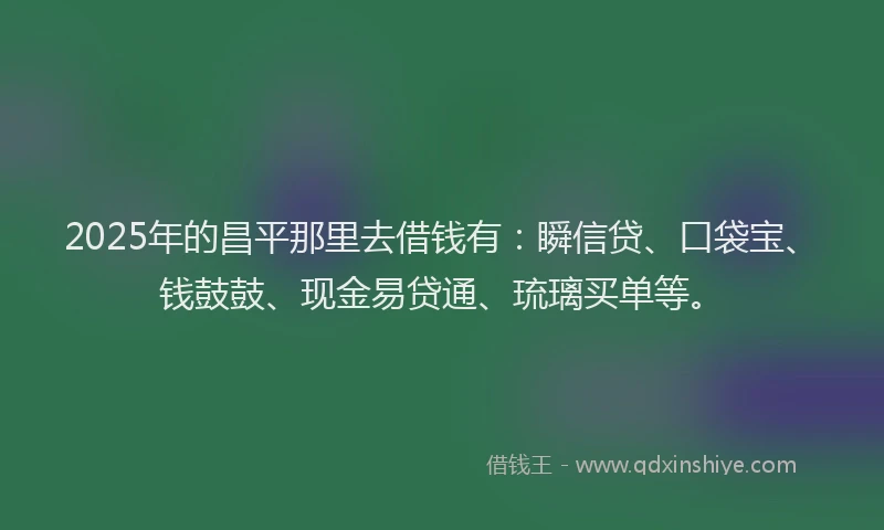 2025年的昌平那里去借钱有：瞬信贷、口袋宝、钱鼓鼓、现金易贷通、琉璃买单等。