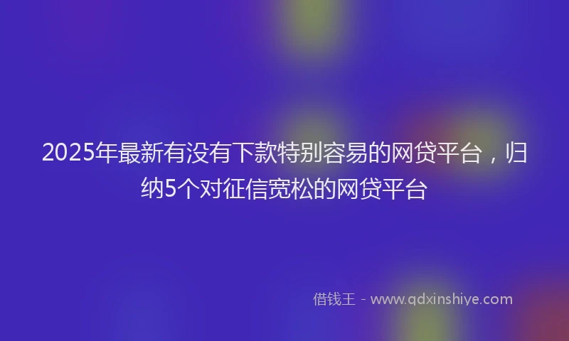 2025年最新有没有下款特别容易的网贷平台，归纳5个对征信宽松的网贷平台
