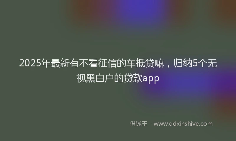 2025年最新有不看征信的车抵贷嘛，归纳5个无视黑白户的贷款app
