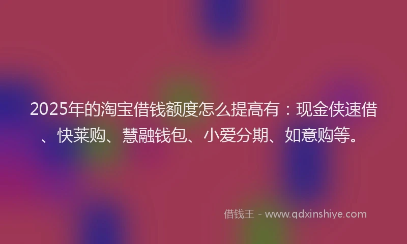 2025年的淘宝借钱额度怎么提高有：现金侠速借、快莱购、慧融钱包、小爱分期、如意购等。