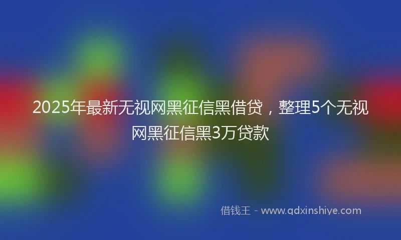 2025年最新无视网黑征信黑借贷，整理5个无视网黑征信黑3万贷款