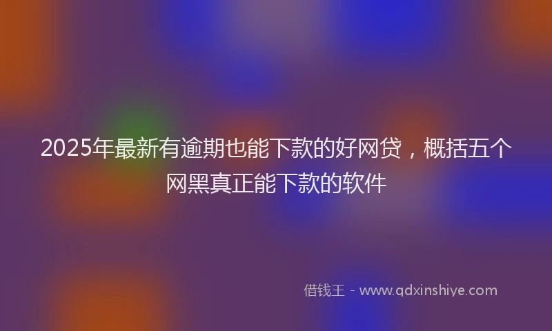 2025年最新有逾期也能下款的好网贷，概括五个网黑真正能下款的软件