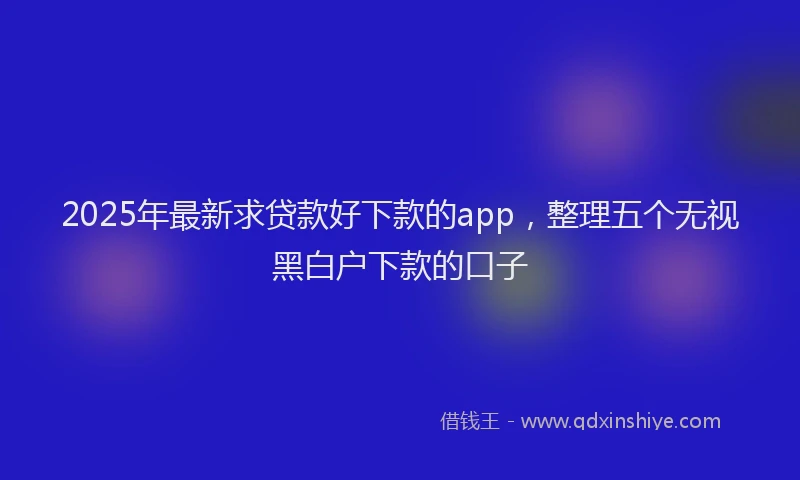2025年最新求贷款好下款的app，整理五个无视黑白户下款的口子