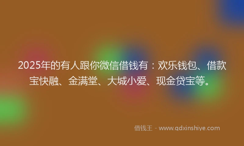 2025年的有人跟你微信借钱有：欢乐钱包、借款宝快融、金满堂、大城小爱、现金贷宝等。