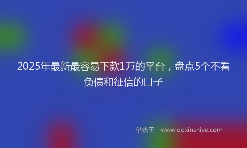 2025年最新最容易下款1万的平台，盘点5个不看负债和征信的口子