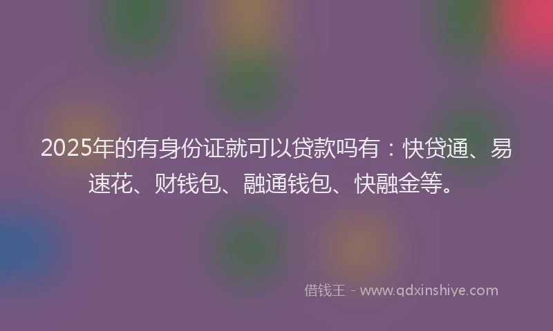 2025年的有身份证就可以贷款吗有：快贷通、易速花、财钱包、融通钱包、快融金等。