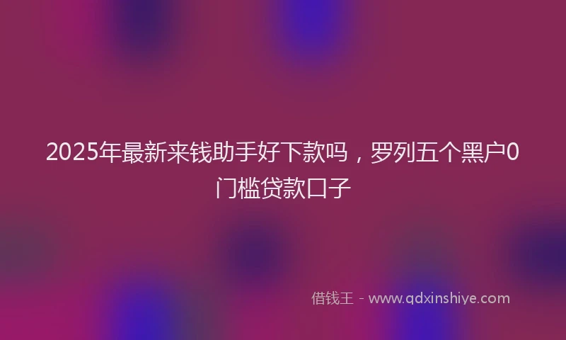 2025年最新来钱助手好下款吗，罗列五个黑户0门槛贷款口子