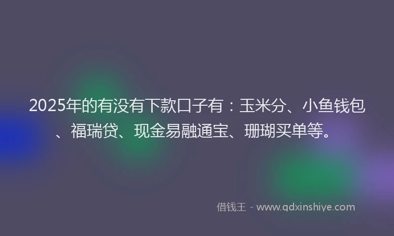 2025年的有没有下款口子有：玉米分、小鱼钱包、福瑞贷、现金易融通宝、珊瑚买单等。
