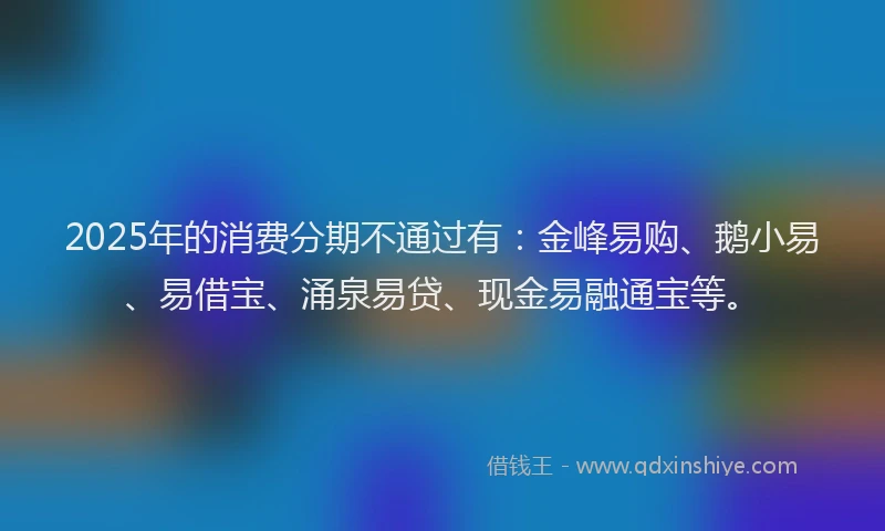 2025年的消费分期不通过有：金峰易购、鹅小易、易借宝、涌泉易贷、现金易融通宝等。