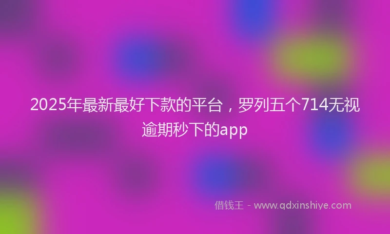 2025年最新最好下款的平台，罗列五个714无视逾期秒下的app