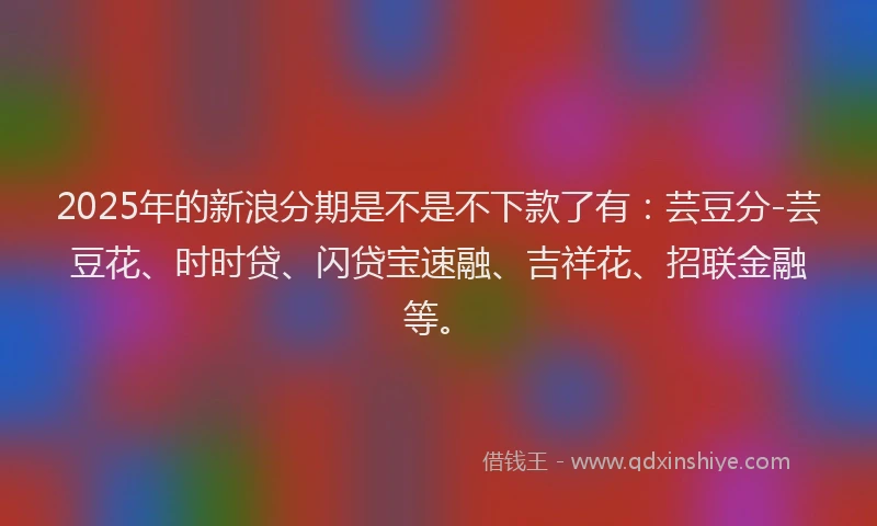 2025年的新浪分期是不是不下款了有：芸豆分-芸豆花、时时贷、闪贷宝速融、吉祥花、招联金融等。