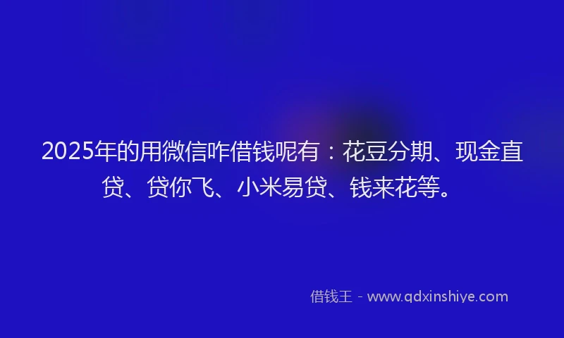 2025年的用微信咋借钱呢有：花豆分期、现金直贷、贷你飞、小米易贷、钱来花等。