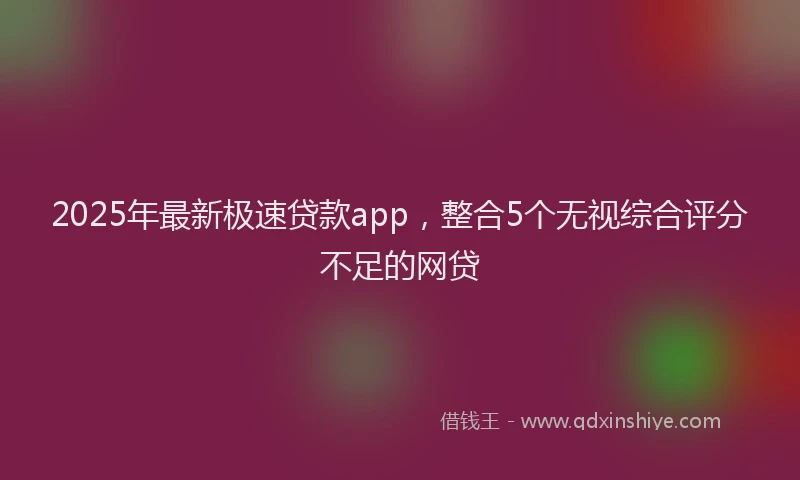 2025年最新极速贷款app，整合5个无视综合评分不足的网贷