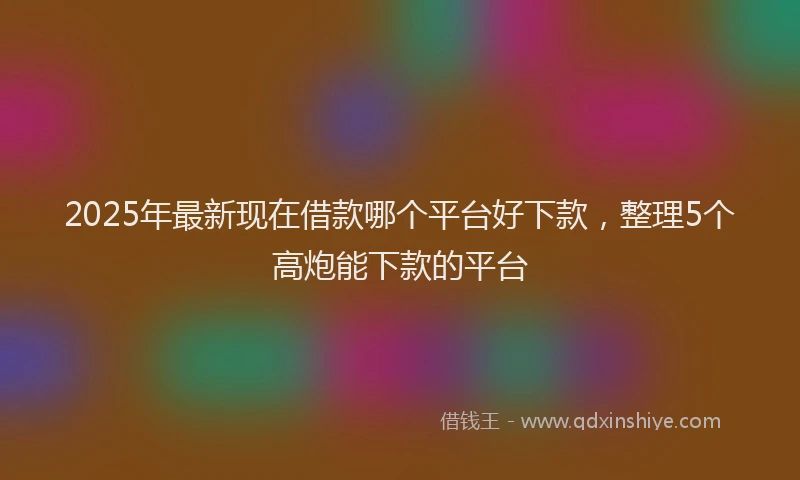 2025年最新现在借款哪个平台好下款，整理5个高炮能下款的平台
