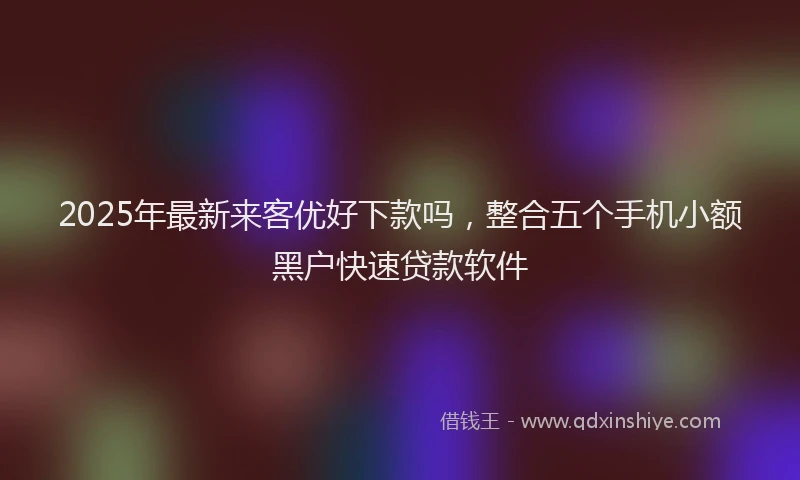 2025年最新来客优好下款吗，整合五个手机小额黑户快速贷款软件