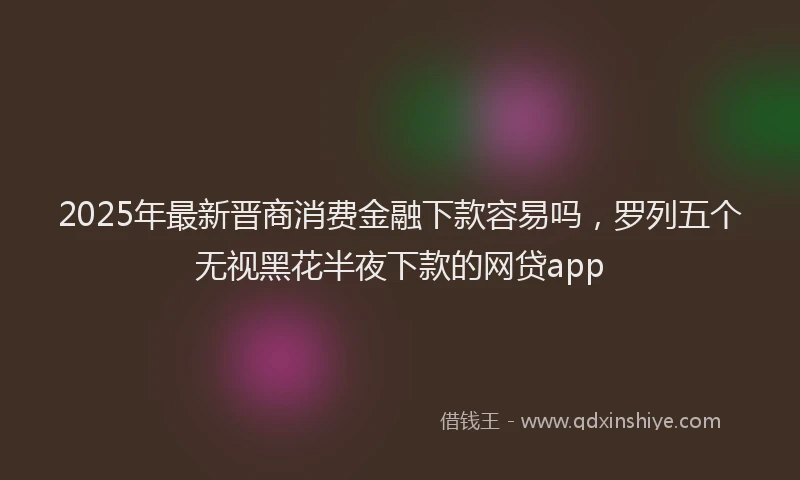 2025年最新晋商消费金融下款容易吗，罗列五个无视黑花半夜下款的网贷app