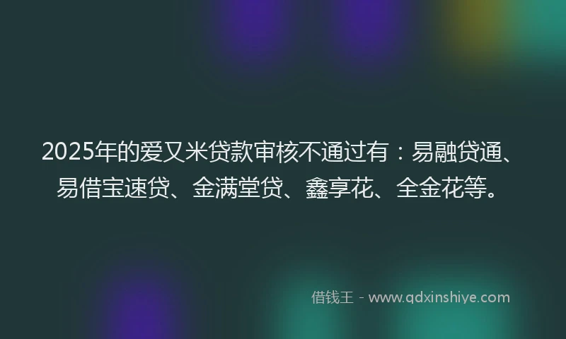 2025年的爱又米贷款审核不通过有：易融贷通、易借宝速贷、金满堂贷、鑫享花、全金花等。