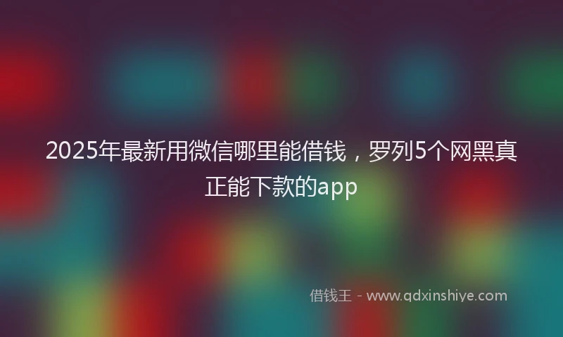 2025年最新用微信哪里能借钱，罗列5个网黑真正能下款的app