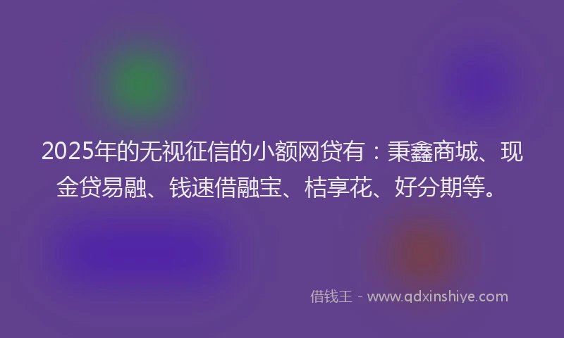 2025年的无视征信的小额网贷有：秉鑫商城、现金贷易融、钱速借融宝、桔享花、好分期等。