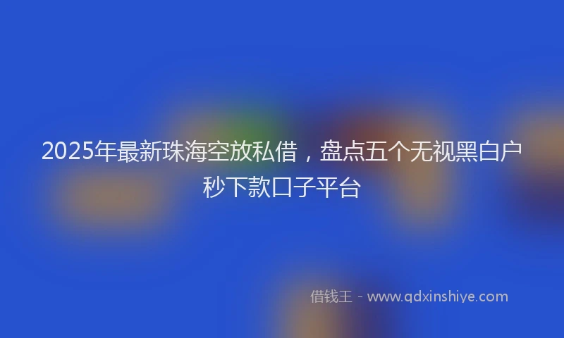 2025年最新珠海空放私借，盘点五个无视黑白户秒下款口子平台