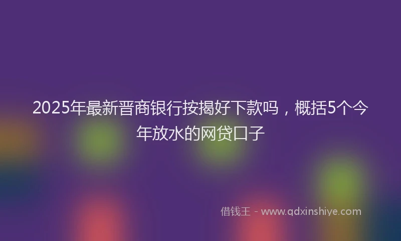 2025年最新晋商银行按揭好下款吗，概括5个今年放水的网贷口子
