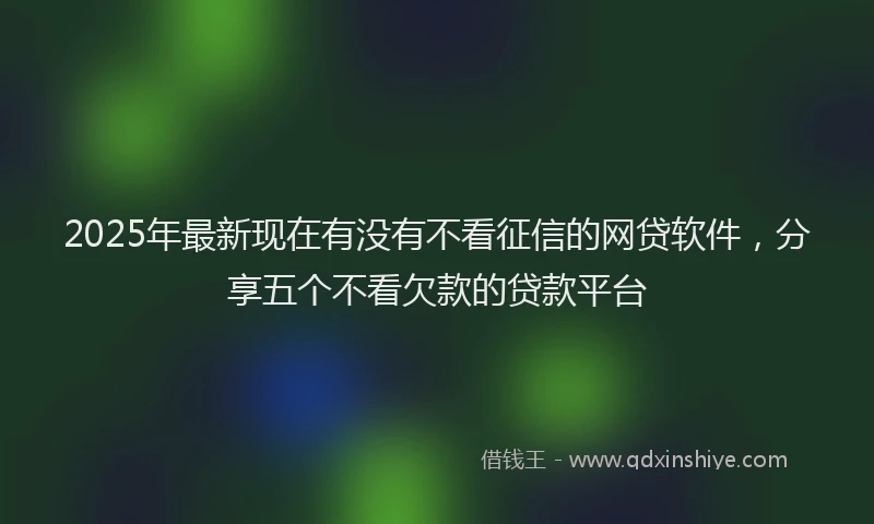 2025年最新现在有没有不看征信的网贷软件，分享五个不看欠款的贷款平台
