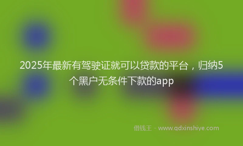 2025年最新有驾驶证就可以贷款的平台，归纳5个黑户无条件下款的app