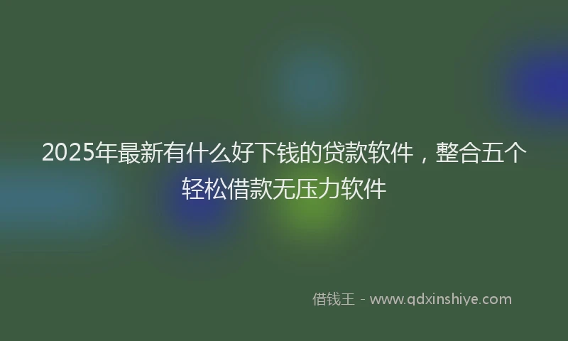 2025年最新有什么好下钱的贷款软件，整合五个轻松借款无压力软件