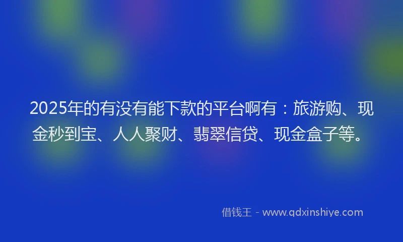 2025年的有没有能下款的平台啊有：旅游购、现金秒到宝、人人聚财、翡翠信贷、现金盒子等。