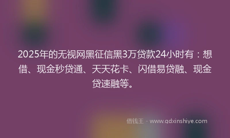 2025年的无视网黑征信黑3万贷款24小时有：想借、现金秒贷通、天天花卡、闪借易贷融、现金贷速融等。