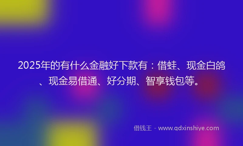 2025年的有什么金融好下款有：借蛙、现金白鸽、现金易借通、好分期、智享钱包等。