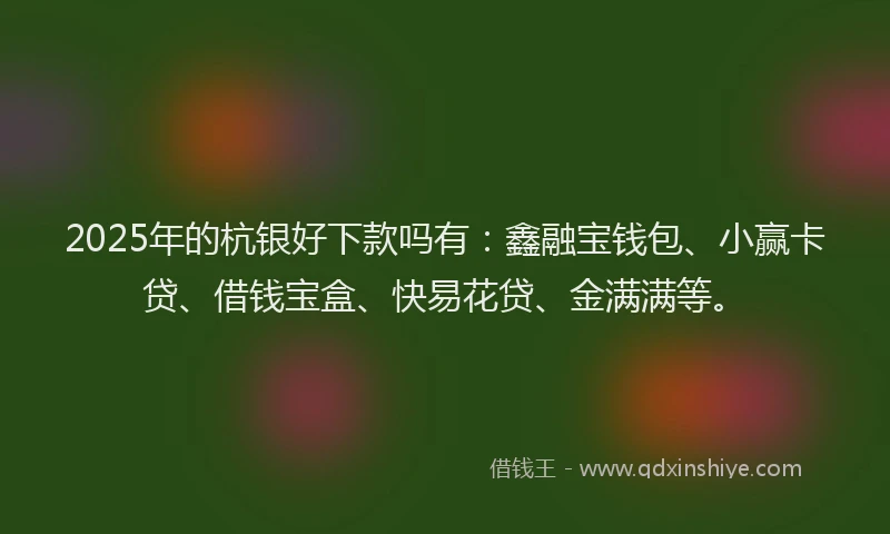 2025年的杭银好下款吗有：鑫融宝钱包、小赢卡贷、借钱宝盒、快易花贷、金满满等。