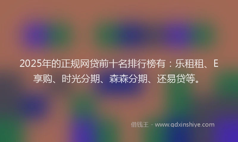 2025年的正规网贷前十名排行榜有：乐租租、E享购、时光分期、森森分期、还易贷等。