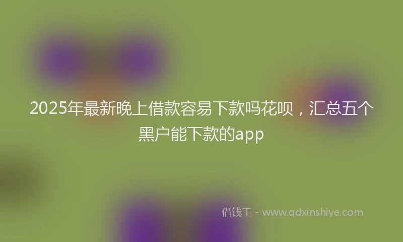 2025年最新晚上借款容易下款吗花呗，汇总五个黑户能下款的app