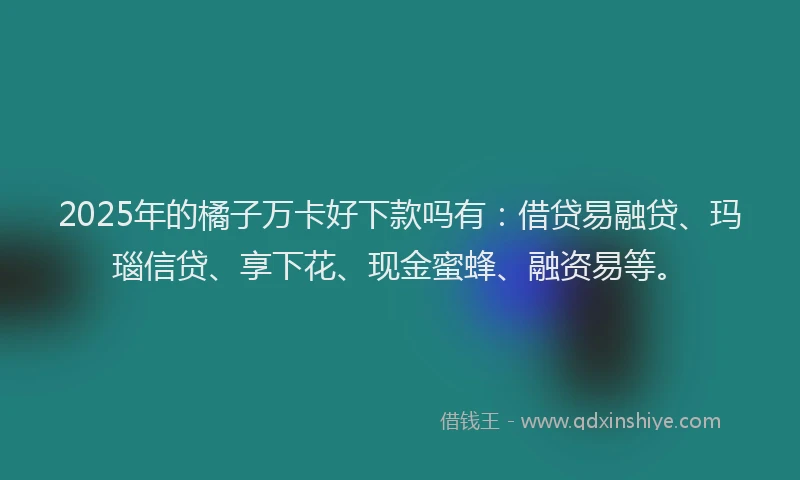 2025年的橘子万卡好下款吗有：借贷易融贷、玛瑙信贷、享下花、现金蜜蜂、融资易等。