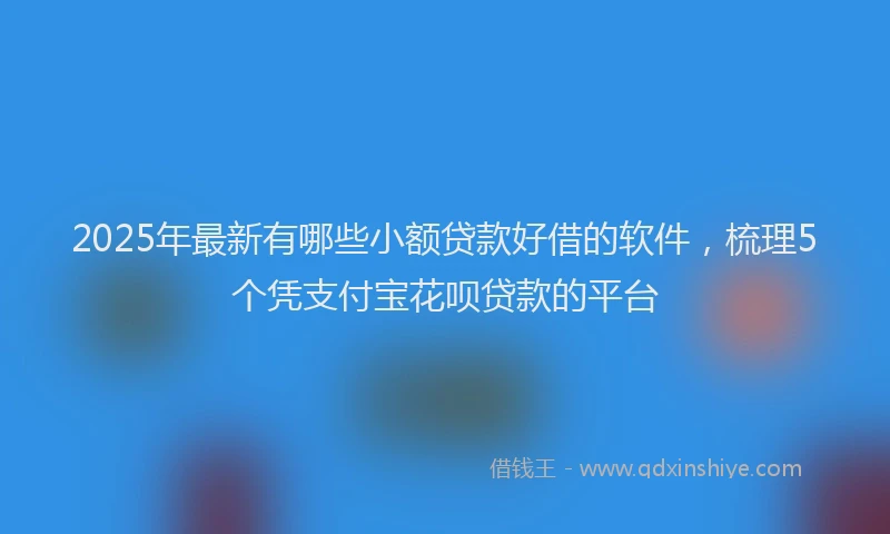 2025年最新有哪些小额贷款好借的软件，梳理5个凭支付宝花呗贷款的平台