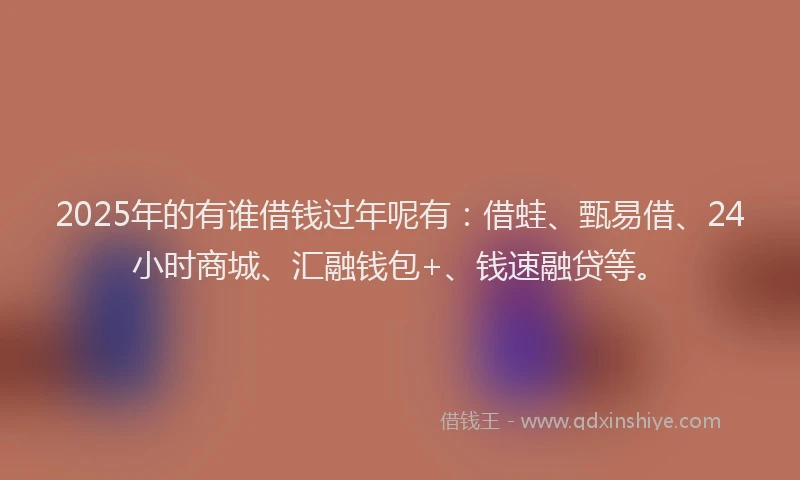 2025年的有谁借钱过年呢有：借蛙、甄易借、24小时商城、汇融钱包+、钱速融贷等。