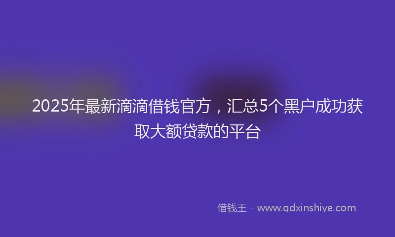2025年最新滴滴借钱官方，汇总5个黑户成功获取大额贷款的平台