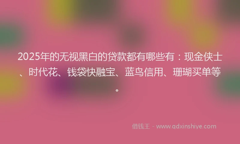 2025年的无视黑白的贷款都有哪些有：现金侠士、时代花、钱袋快融宝、蓝鸟信用、珊瑚买单等。