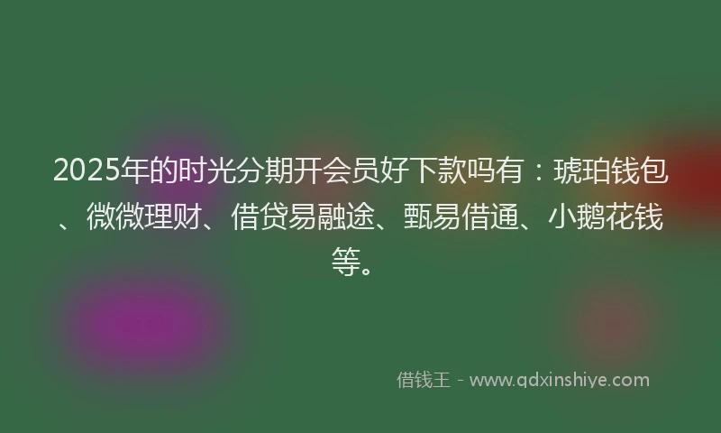 2025年的时光分期开会员好下款吗有：琥珀钱包、微微理财、借贷易融途、甄易借通、小鹅花钱等。