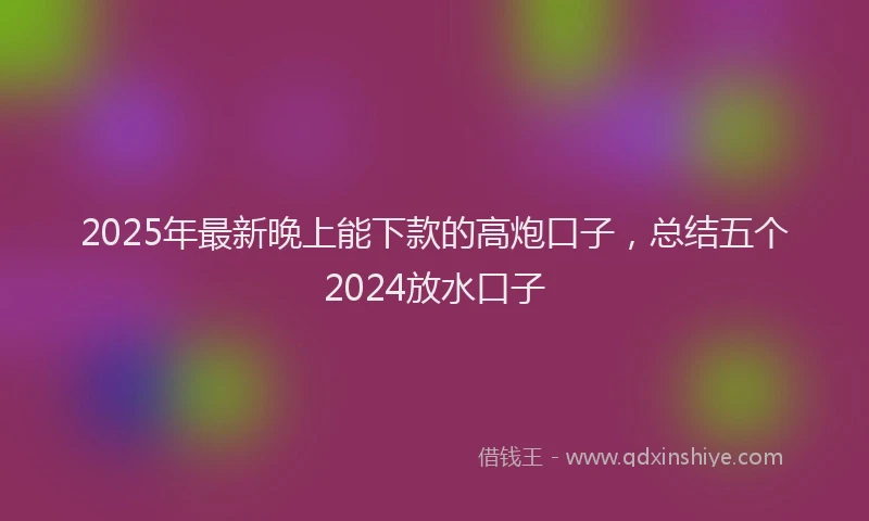 2025年最新晚上能下款的高炮口子，总结五个2024放水口子