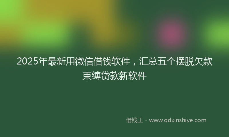 2025年最新用微信借钱软件，汇总五个摆脱欠款束缚贷款新软件
