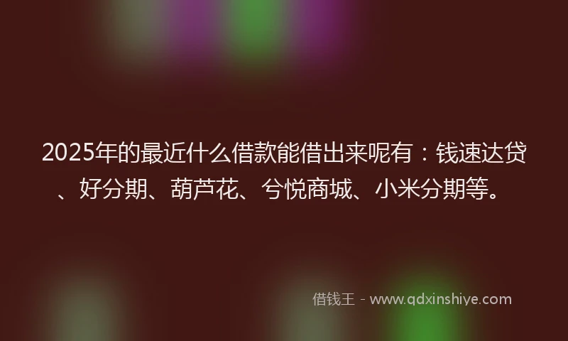 2025年的最近什么借款能借出来呢有：钱速达贷、好分期、葫芦花、兮悦商城、小米分期等。